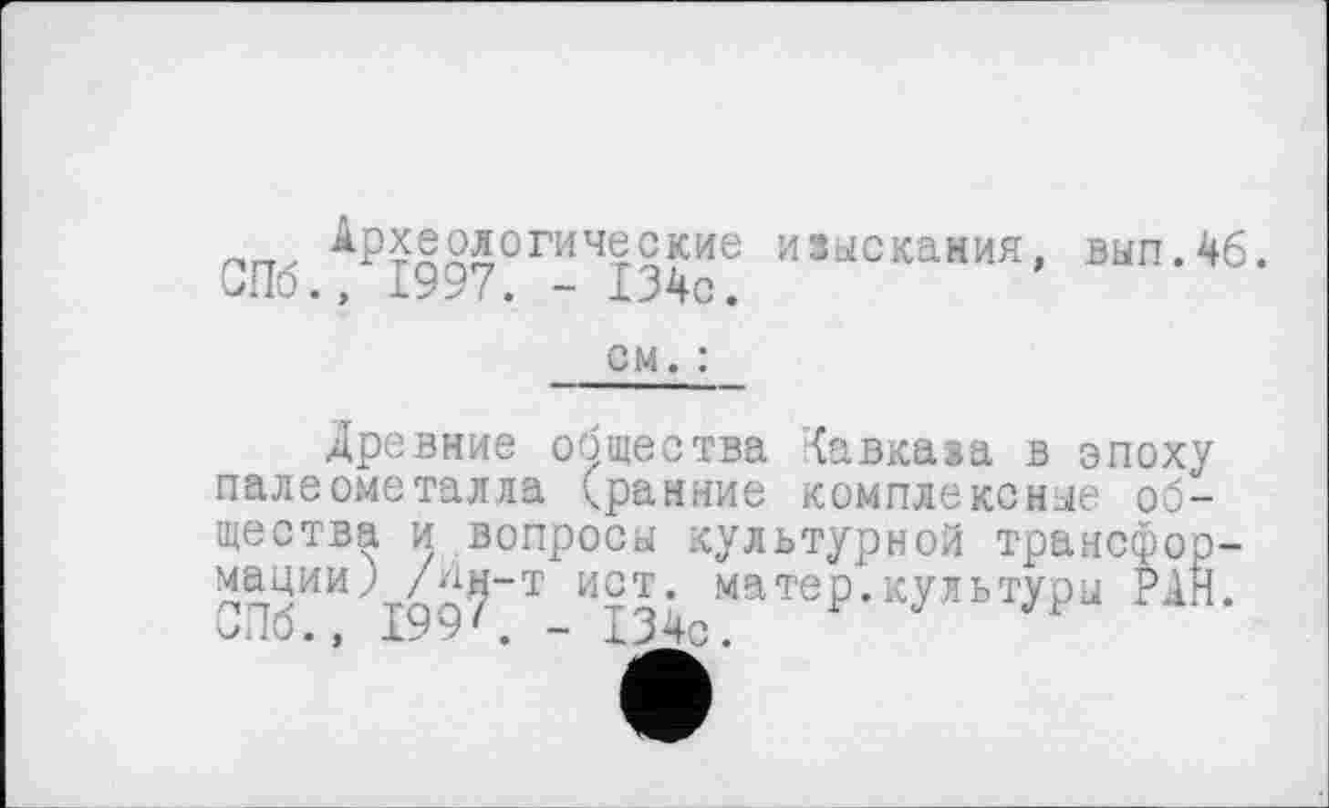 ﻿пгг. Археологические изыскания, вып.4б. бПб., 1997. - 134с.
см. :
Древние общества Кавказа в эпоху палеометалла (ранние комплексные общества и вопросы культурной трансформации) /ын-т ист. матер.культуры РАН. иЛб., 199'. - 134с.